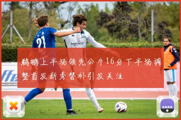 鹈鹕上半场领先公牛16分下半场调整首发新秀替补引发关注