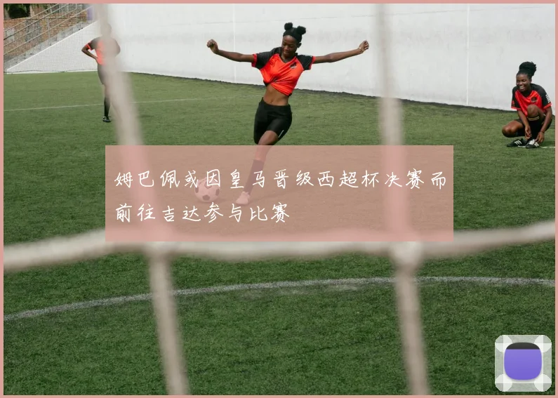 姆巴佩或因皇马晋级西超杯决赛而前往吉达参与比赛