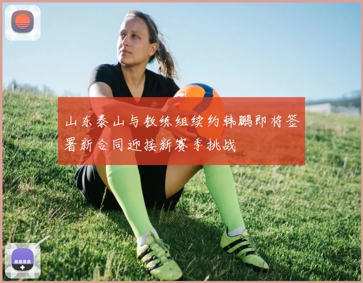 山东泰山与教练组续约韩鹏即将签署新合同迎接新赛季挑战