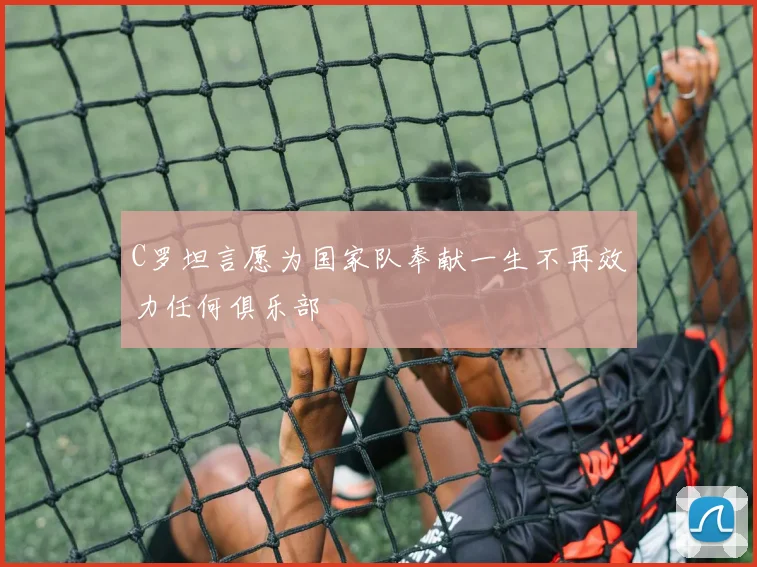 C罗坦言愿为国家队奉献一生不再效力任何俱乐部