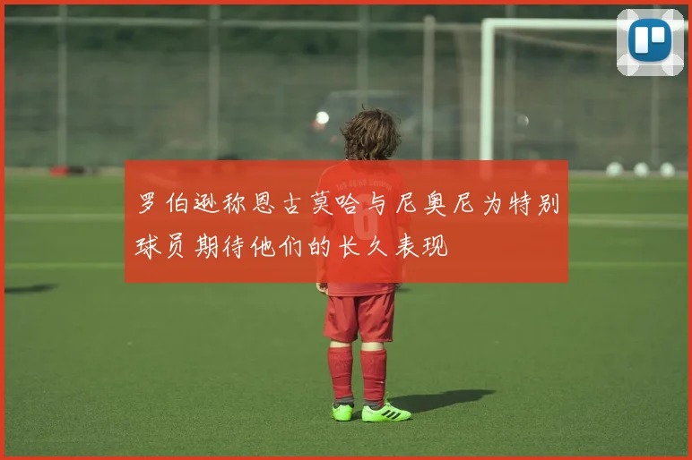 罗伯逊称恩古莫哈与尼奥尼为特别球员期待他们的长久表现