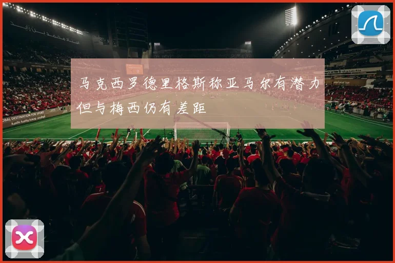 马克西罗德里格斯称亚马尔有潜力但与梅西仍有差距