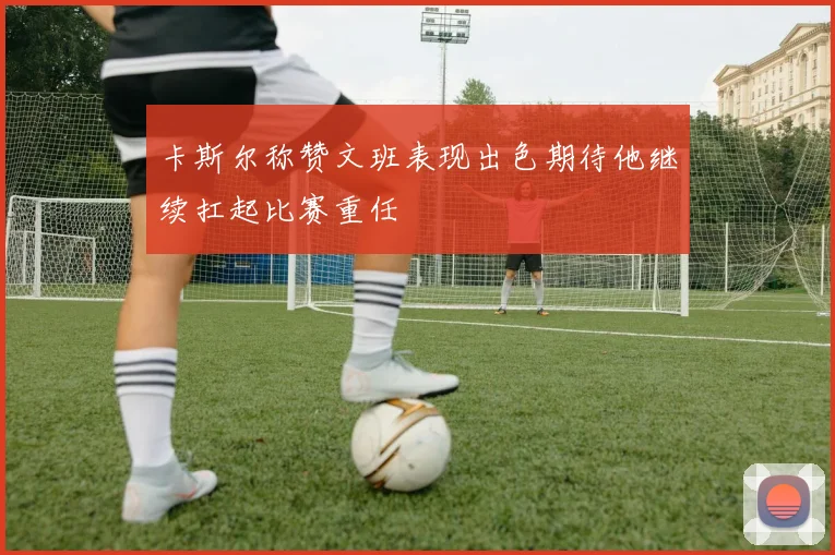 卡斯尔称赞文班表现出色期待他继续扛起比赛重任