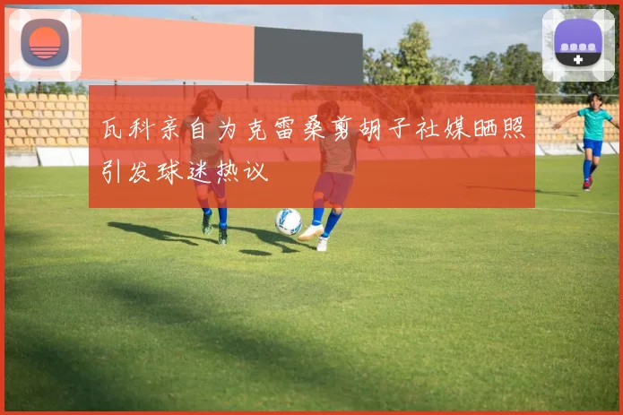 瓦科亲自为克雷桑剪胡子社媒晒照引发球迷热议