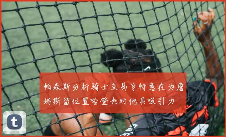 帕森斯分析骑士交易亨特意在为詹姆斯留位置哈登也对他具吸引力