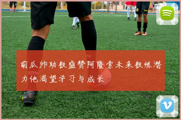 前瓜帅助教盛赞阿隆索未来教练潜力他渴望学习与成长