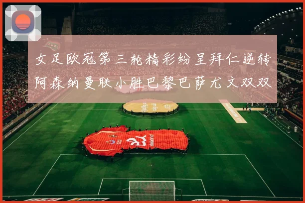 女足欧冠第三轮精彩纷呈拜仁逆转阿森纳曼联小胜巴黎巴萨尤文双双获胜