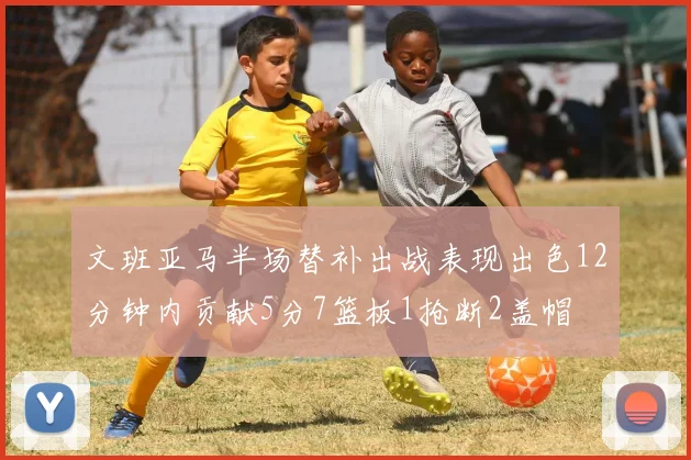 文班亚马半场替补出战表现出色12分钟内贡献5分7篮板1抢断2盖帽