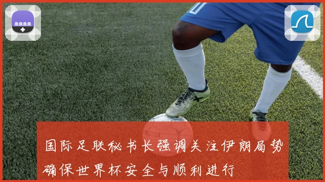 国际足联秘书长强调关注伊朗局势确保世界杯安全与顺利进行