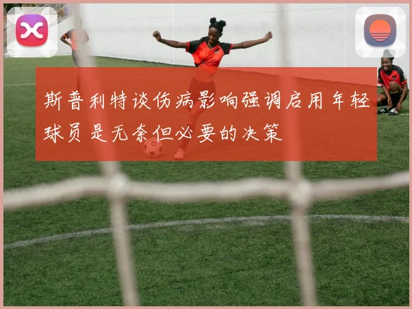 斯普利特谈伤病影响强调启用年轻球员是无奈但必要的决策