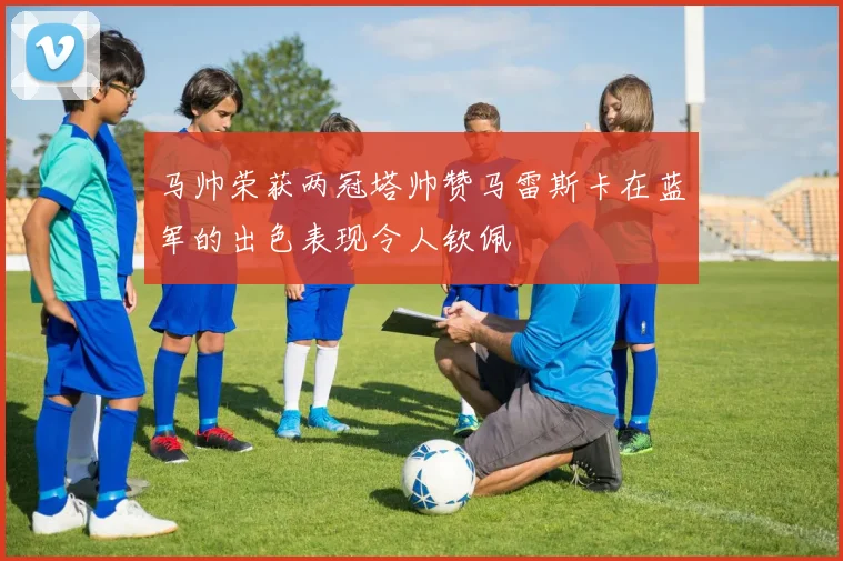 马帅荣获两冠塔帅赞马雷斯卡在蓝军的出色表现令人钦佩