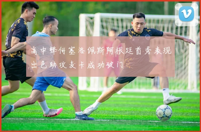 高中锋何塞洛佩斯阿根廷首秀表现出色助攻麦卡成功破门