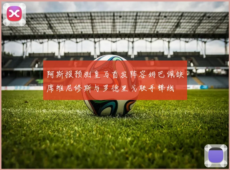 阿斯报预测皇马首发阵容姆巴佩缺席维尼修斯与罗德里戈联手锋线