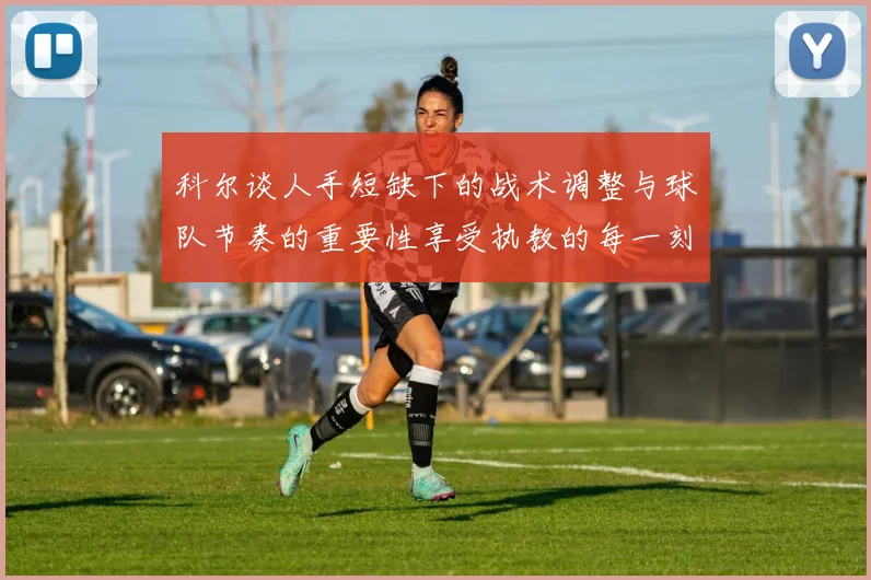 科尔谈人手短缺下的战术调整与球队节奏的重要性享受执教的每一刻