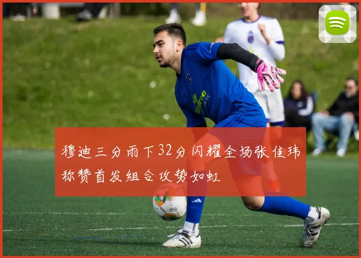 穆迪三分雨下32分闪耀全场张佳玮称赞首发组合攻势如虹