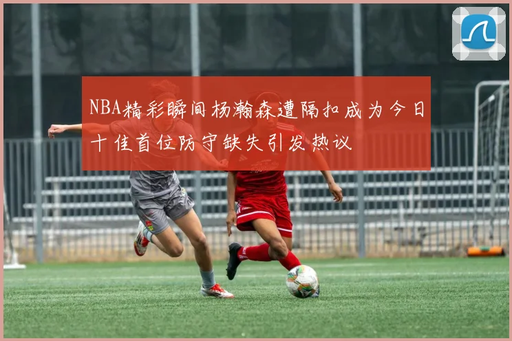 NBA精彩瞬间杨瀚森遭隔扣成为今日十佳首位防守缺失引发热议
