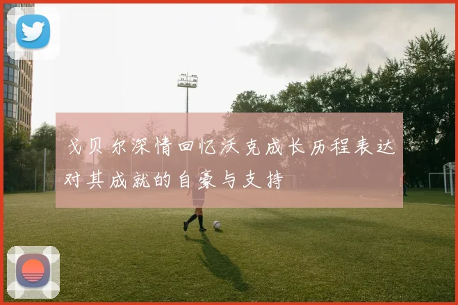 戈贝尔深情回忆沃克成长历程表达对其成就的自豪与支持