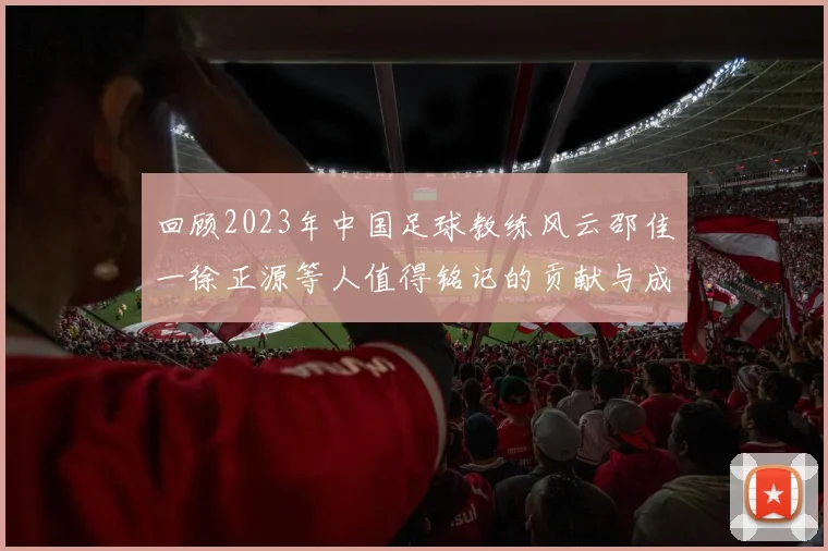 回顾2023年中国足球教练风云邵佳一徐正源等人值得铭记的贡献与成就