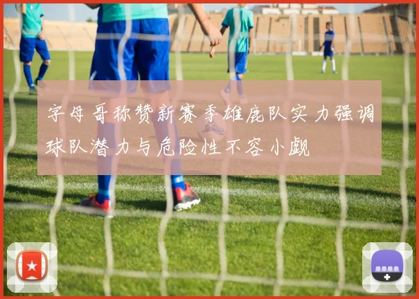 字母哥称赞新赛季雄鹿队实力强调球队潜力与危险性不容小觑