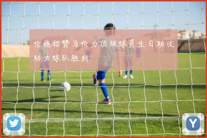 伦施称赞马伦为顶级球员生日助攻助力球队胜利