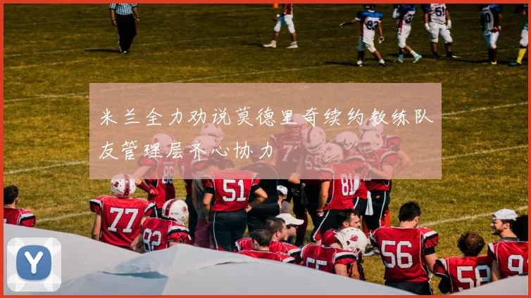 米兰全力劝说莫德里奇续约教练队友管理层齐心协力