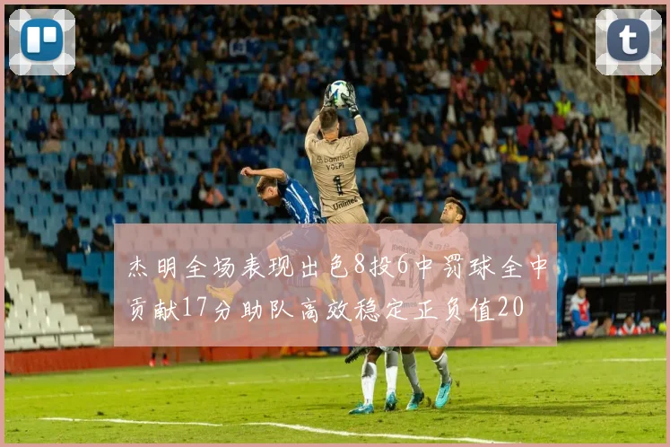 杰明全场表现出色8投6中罚球全中贡献17分助队高效稳定正负值20