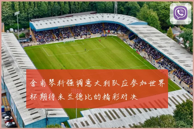 舍甫琴科强调意大利队应参加世界杯期待米兰德比的精彩对决