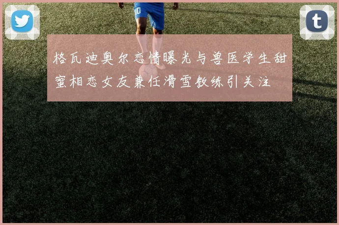 格瓦迪奥尔恋情曝光与兽医学生甜蜜相恋女友兼任滑雪教练引关注