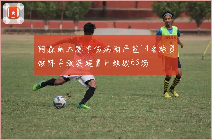 阿森纳本赛季伤病潮严重14名球员缺阵导致英超累计缺战65场