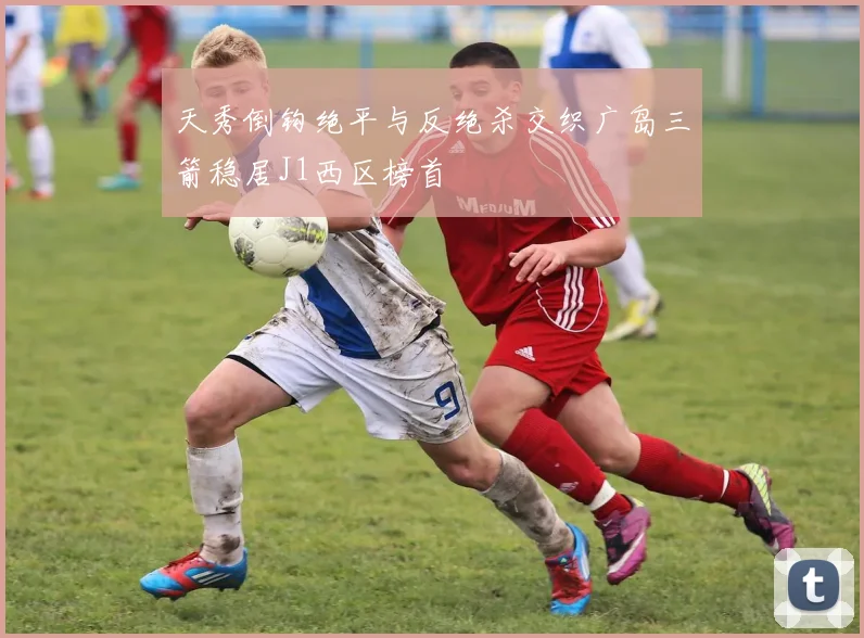 天秀倒钩绝平与反绝杀交织广岛三箭稳居J1西区榜首