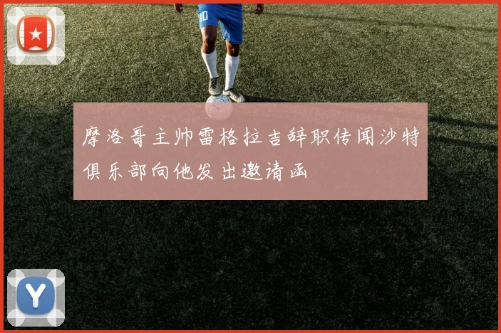 摩洛哥主帅雷格拉吉辞职传闻沙特俱乐部向他发出邀请函