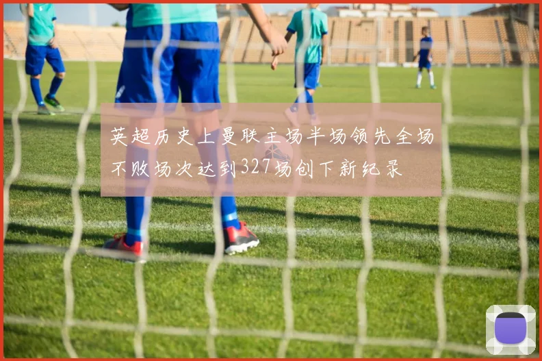英超历史上曼联主场半场领先全场不败场次达到327场创下新纪录