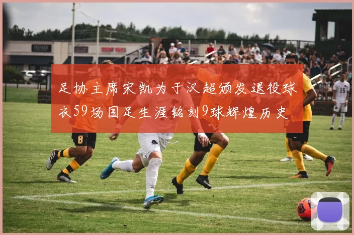 足协主席宋凯为于汉超颁发退役球衣59场国足生涯铭刻9球辉煌历史