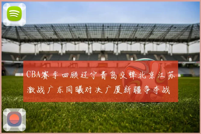 CBA赛季回顾辽宁青岛交锋北京江苏激战广东同曦对决广厦新疆争夺战精彩纷呈