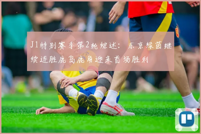J1特别赛季第2轮综述：东京绿茵继续连胜鹿岛鹿角迎来首场胜利