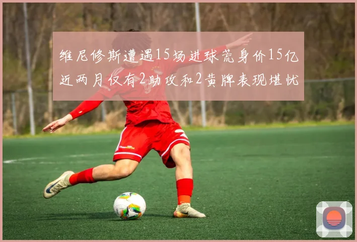 维尼修斯遭遇15场进球荒身价15亿近两月仅有2助攻和2黄牌表现堪忧