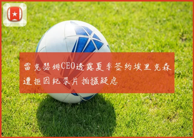 雷克瑟姆CEO透露夏季签约埃里克森遭拒因纪录片拍摄疑虑
