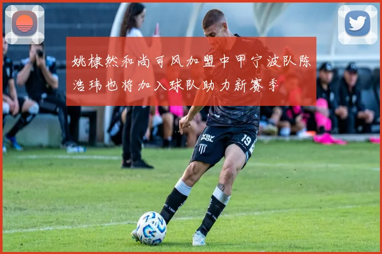 姚棣然和尚可风加盟中甲宁波队陈浩玮也将加入球队助力新赛季