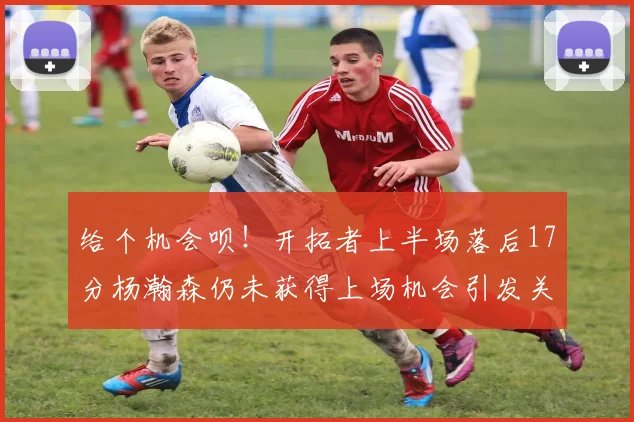 给个机会呗！开拓者上半场落后17分杨瀚森仍未获得上场机会引发关注