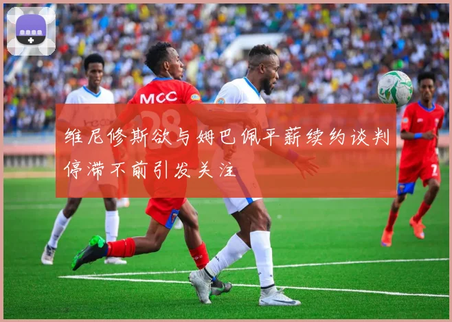 维尼修斯欲与姆巴佩平薪续约谈判停滞不前引发关注