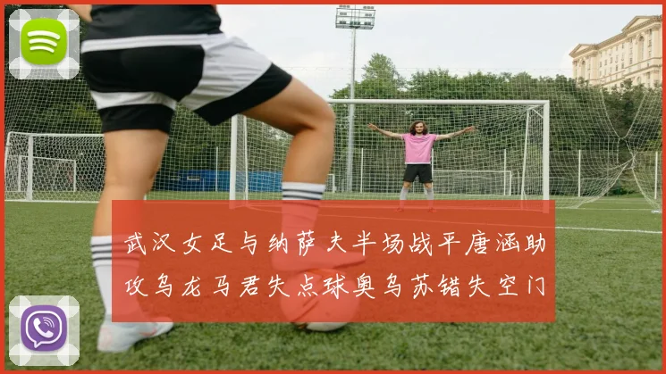 武汉女足与纳萨夫半场战平唐涵助攻乌龙马君失点球奥乌苏错失空门良机