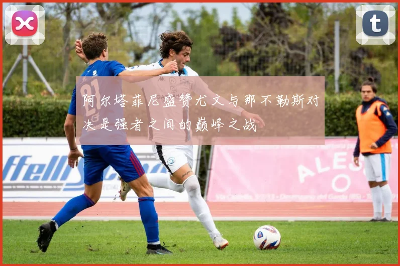阿尔塔菲尼盛赞尤文与那不勒斯对决是强者之间的巅峰之战